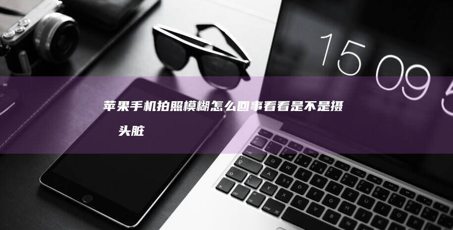 苹果手机拍照模糊怎么回事-看看是不是摄像头脏了-苹果手机拍照模糊怎么回事-看看是不是摄像头脏了苹果手机怎么用